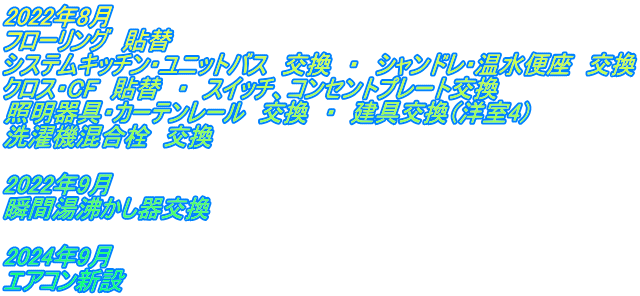 2022年8月 フローリング　貼替 システムキッチン・ユニットバス　交換　・　シャンドレ・温水便座　交換 クロス・CF　貼替　・　スイッチ、コンセントプレート交換 照明器具・カーテンレール　交換　・　建具交換（洋室4） 洗濯機混合栓　交換  2022年9月　 瞬間湯沸かし器交換  2024年9月 エアコン新設