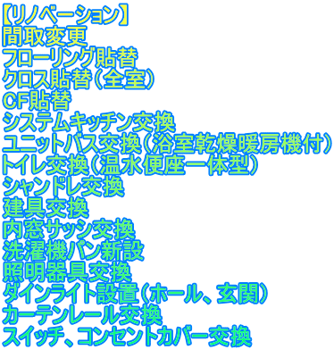 【リノベーション】 間取変更 フローリング貼替 クロス貼替（全室） CF貼替 システムキッチン交換 ユニットバス交換（浴室乾燥暖房機付） トイレ交換（温水便座一体型） シャンドレ交換 建具交換 内窓サッシ交換 洗濯機パン新設 照明器具交換 ダインライト設置（ホール、玄関） カーテンレール交換 スイッチ、コンセントカバー交換